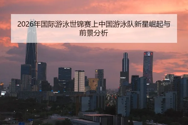 2026年国际游泳世锦赛上中国游泳队新星崛起与前景分析