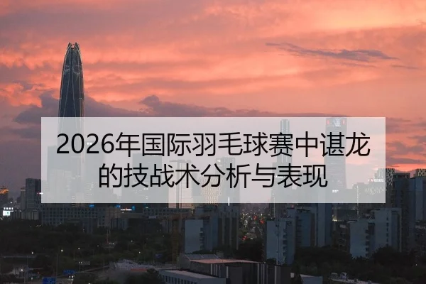 2026年国际羽毛球赛中谌龙的技战术分析与表现