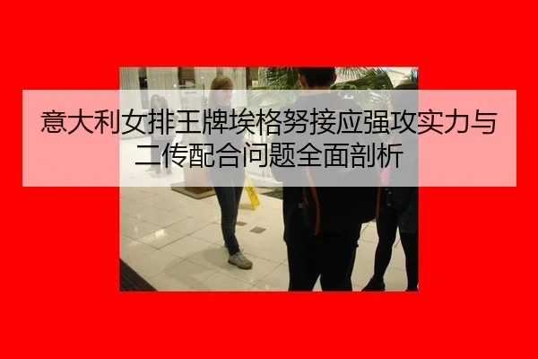 意大利女排王牌埃格努接应强攻实力与二传配合问题全面剖析